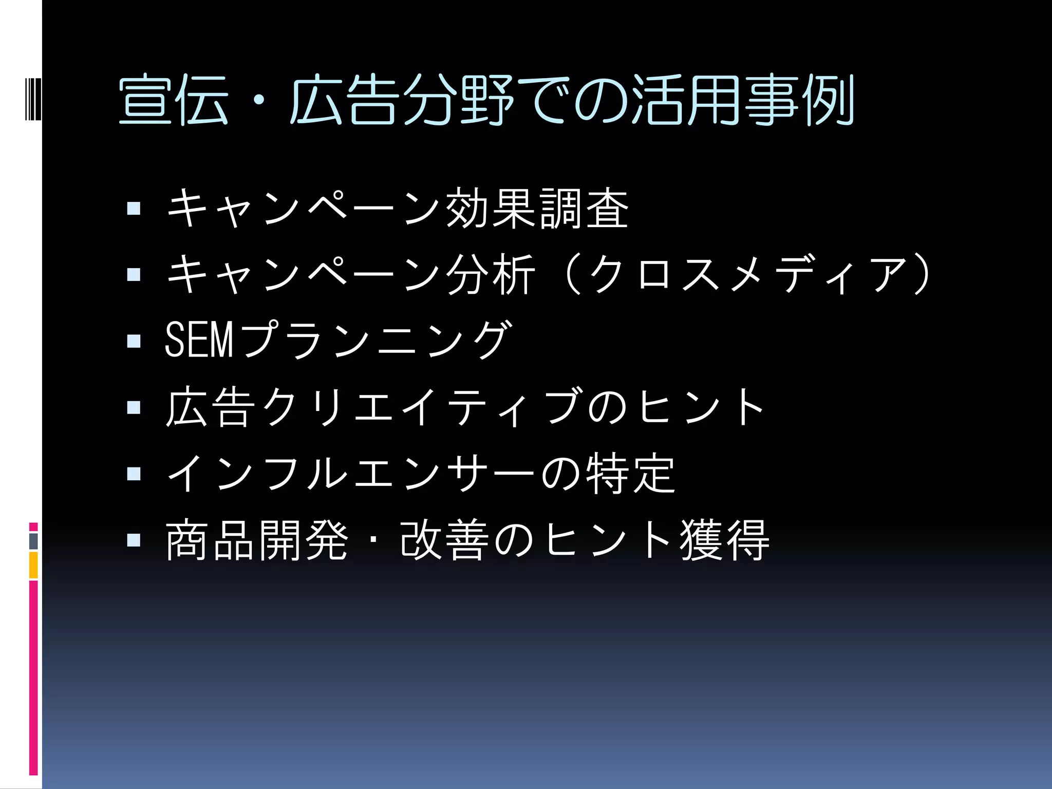 宣伝・広告分野での活用事例
   キャンペーン効果調査
   キャンペーン分析（クロスメディア）
   SEMプランニング
   広告クリエイティブのヒント
   インフルエンサーの特定
   商品開発・改善のヒント獲得
 
