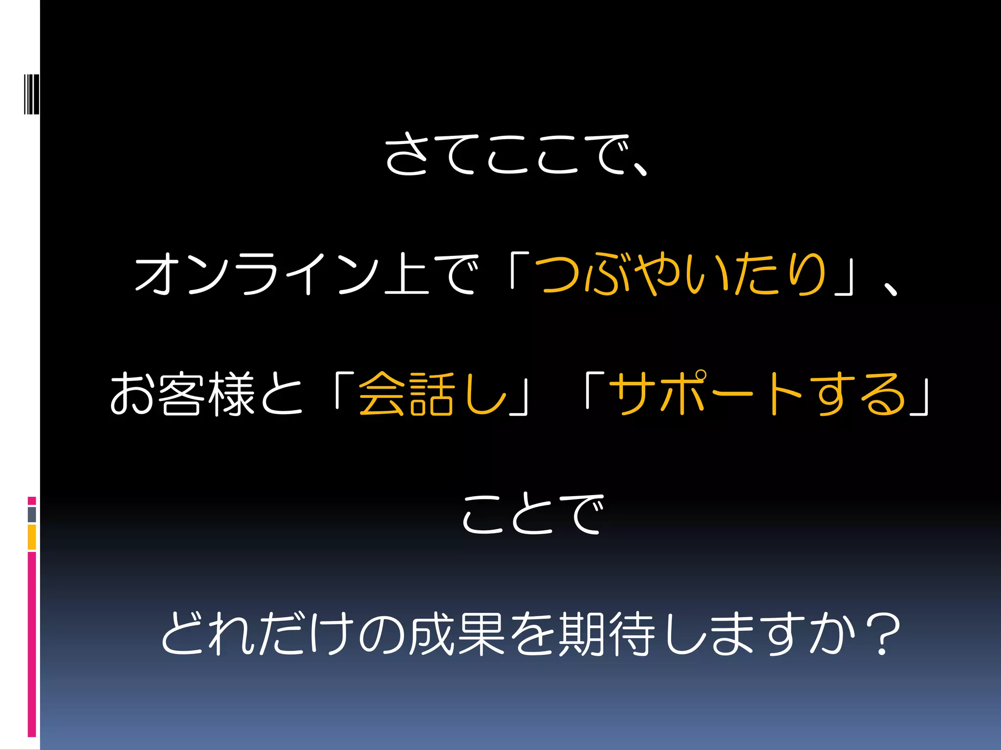 さてここで、

オンライン上で「つぶやいたり」、

お客様と「会話し」「サポートする」

      ことで

どれだけの成果を期待しますか？
 