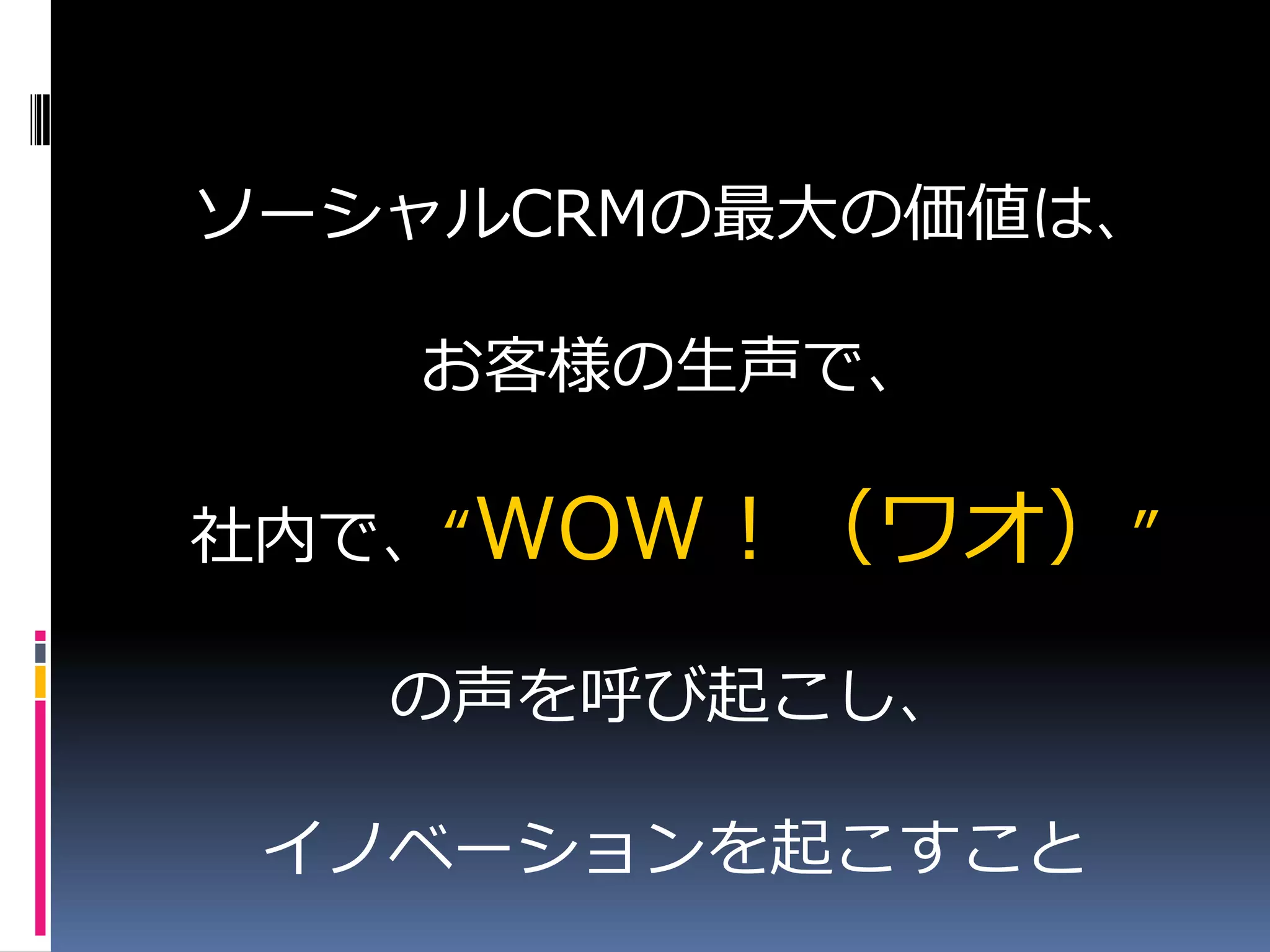 ソーシャルCRMの最大の価値は、

   お客様の生声で、

社内で、“WOW！（ワオ）”

   の声を呼び起こし、

 イノベーションを起こすこと
 