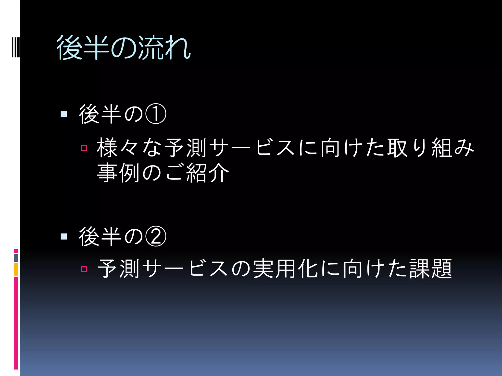 後半の流れ

 後半の①
  様々な予測サービスに向けた取り組み
  事例のご紹介

 後半の②
  予測サービスの実用化に向けた課題
 