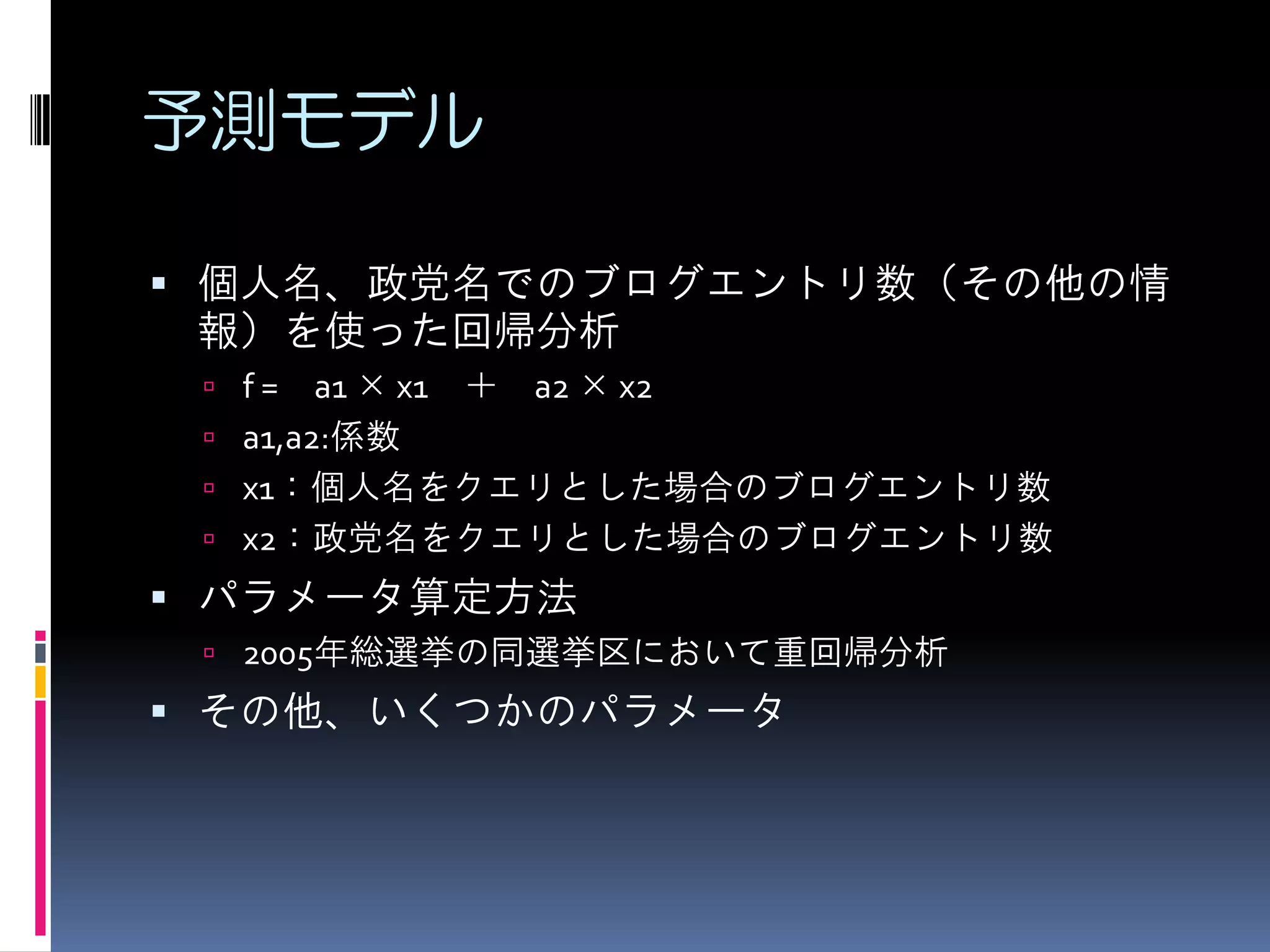 予測モデル

 個人名、政党名でのブログエントリ数（その他の情
 報）を使った回帰分析
  f=   a1 × x1 ＋ a2 × x2
  a1,a2:係数
  x1：個人名をクエリとした場合のブログエントリ数
  x2：政党名をクエリとした場合のブログエントリ数
 パラメータ算定方法
  2005年総選挙の同選挙区において重回帰分析
 その他、いくつかのパラメータ
 