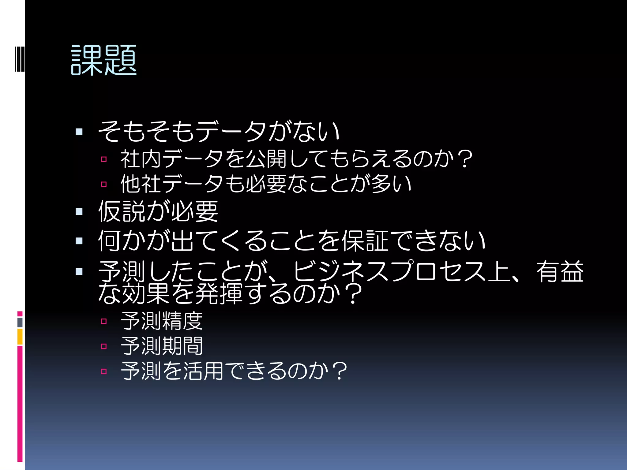 課題
 そもそもデータがない
  社内データを公開してもらえるのか？
  他社データも必要なことが多い
 仮説が必要
 何かが出てくることを保証できない
 予測したことが、ビジネスプロセス上、有益
  な効果を発揮するのか？
  予測精度
  予測期間
  予測を活用できるのか？
 