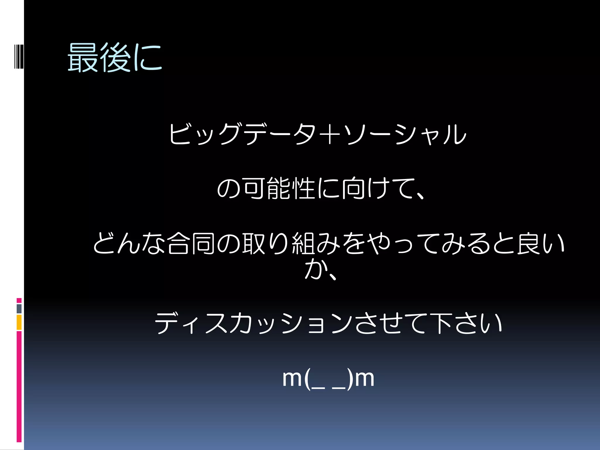 最後に

      ビッグデータ＋ソーシャル

       の可能性に向けて、

どんな合同の取り組みをやってみると良い
         か、

  ディスカッションさせて下さい

          m(_ _)m
 