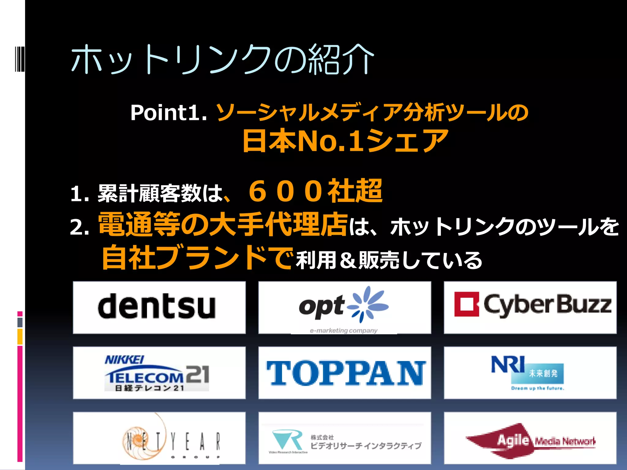 ホットリンクの紹介
      Point1. ソーシャルメディア分析ツールの
            日本No.1シェア
1. 累計顧客数は、６００社超
2.   電通等の大手代理店は、ホットリンクのツールを
     自社ブランドで利用＆販売している
 