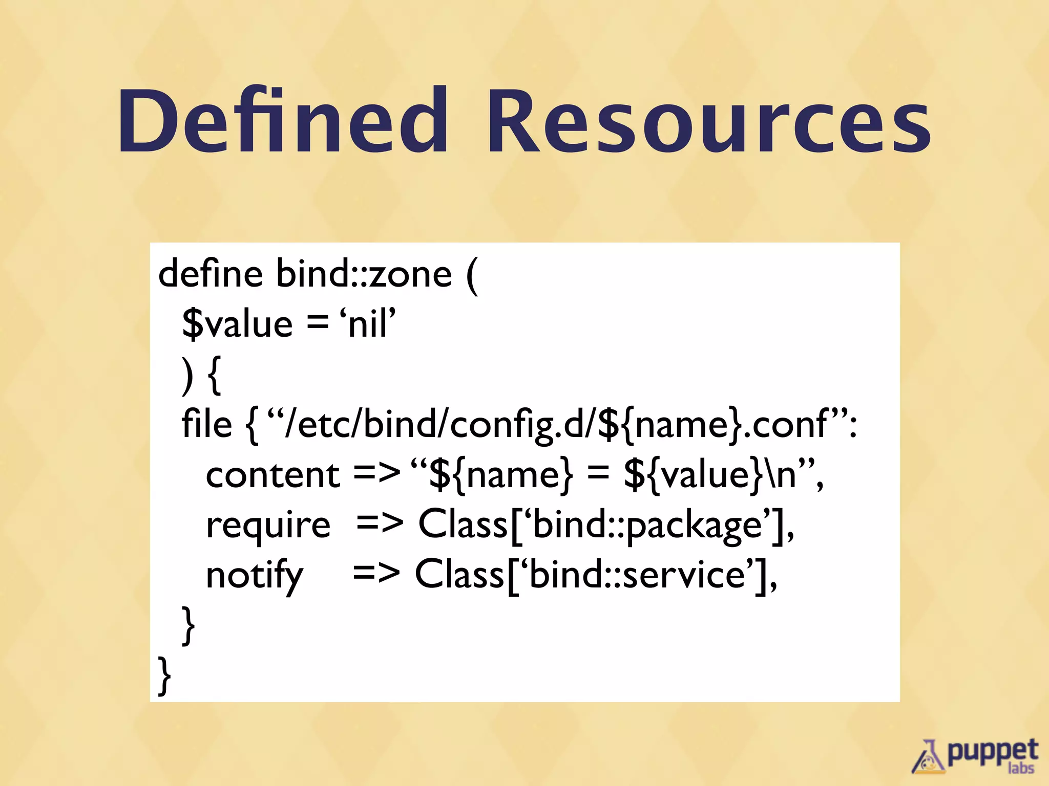 Deﬁned Resources
deﬁne bind::zone (
  $value = ‘nil’
  ){
  ﬁle { “/etc/bind/conﬁg.d/${name}.conf”:
    content => “${name} = ${value}n”,
    require => Class[‘bind::package’],
    notify => Class[‘bind::service’],
  }
}
 