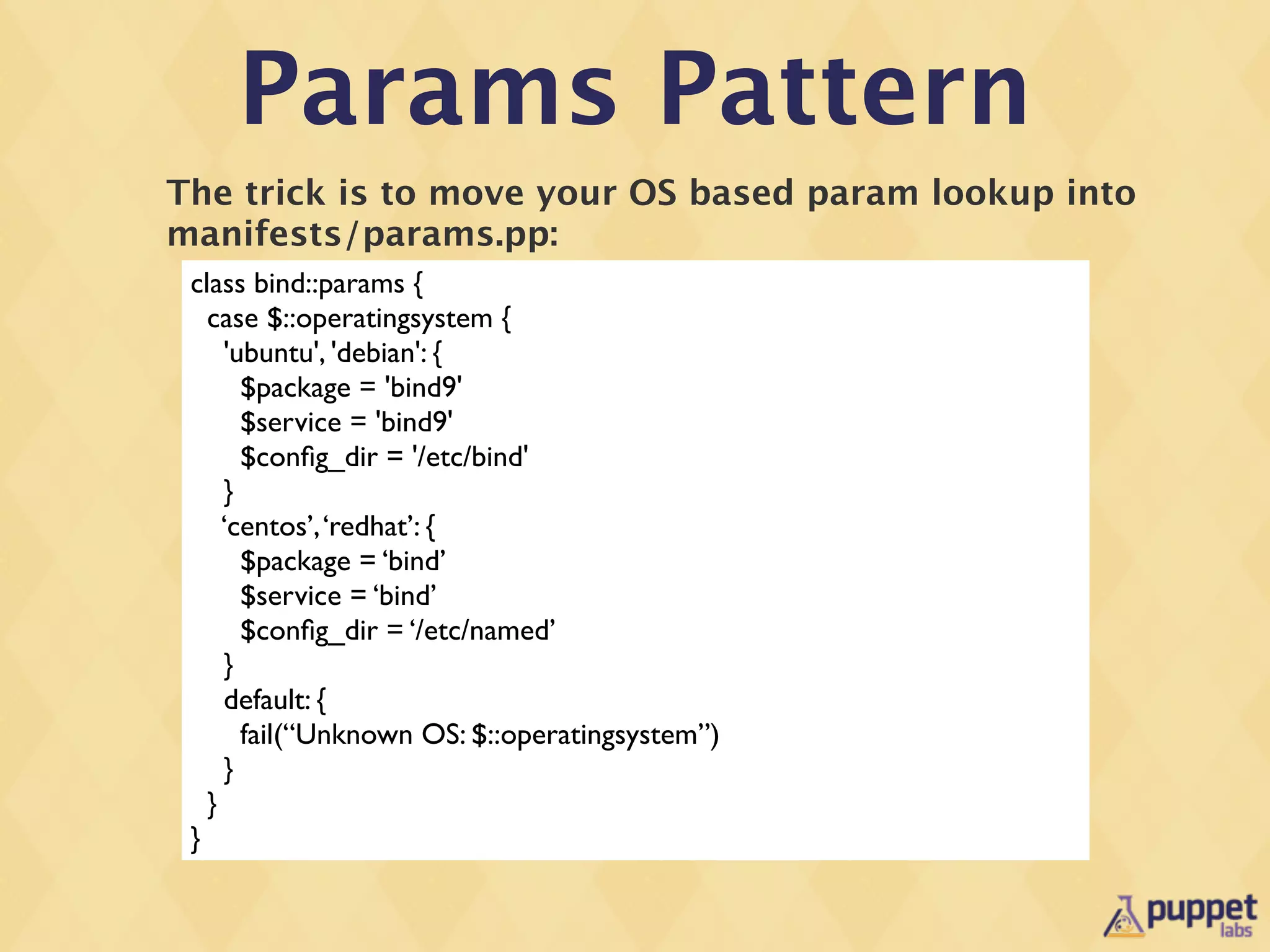 Params Pattern
The trick is to move your OS based param lookup into
manifests/params.pp:
 class bind::params {
   case $::operatingsystem {
     'ubuntu', 'debian': {
       $package = 'bind9'
       $service = 'bind9'
       $conﬁg_dir = '/etc/bind'
     }
     ‘centos’, ‘redhat’: {
       $package = ‘bind’
       $service = ‘bind’
       $conﬁg_dir = ‘/etc/named’
     }
     default: {
       fail(“Unknown OS: $::operatingsystem”)
     }
   }
 }
 