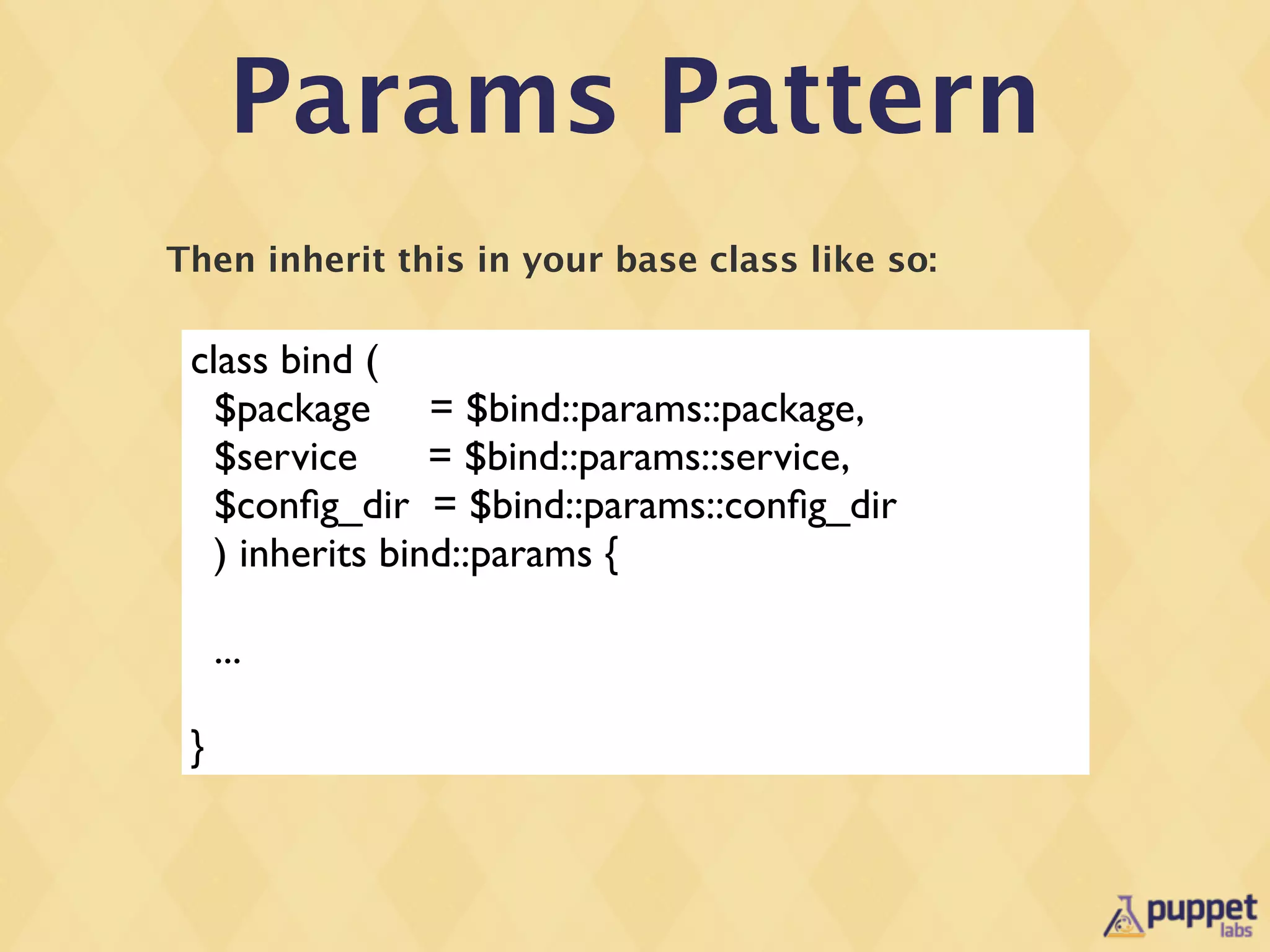 Params Pattern
Then inherit this in your base class like so:

 class bind (
   $package = $bind::params::package,
   $service      = $bind::params::service,
   $conﬁg_dir = $bind::params::conﬁg_dir
   ) inherits bind::params {

     ...

 }
 