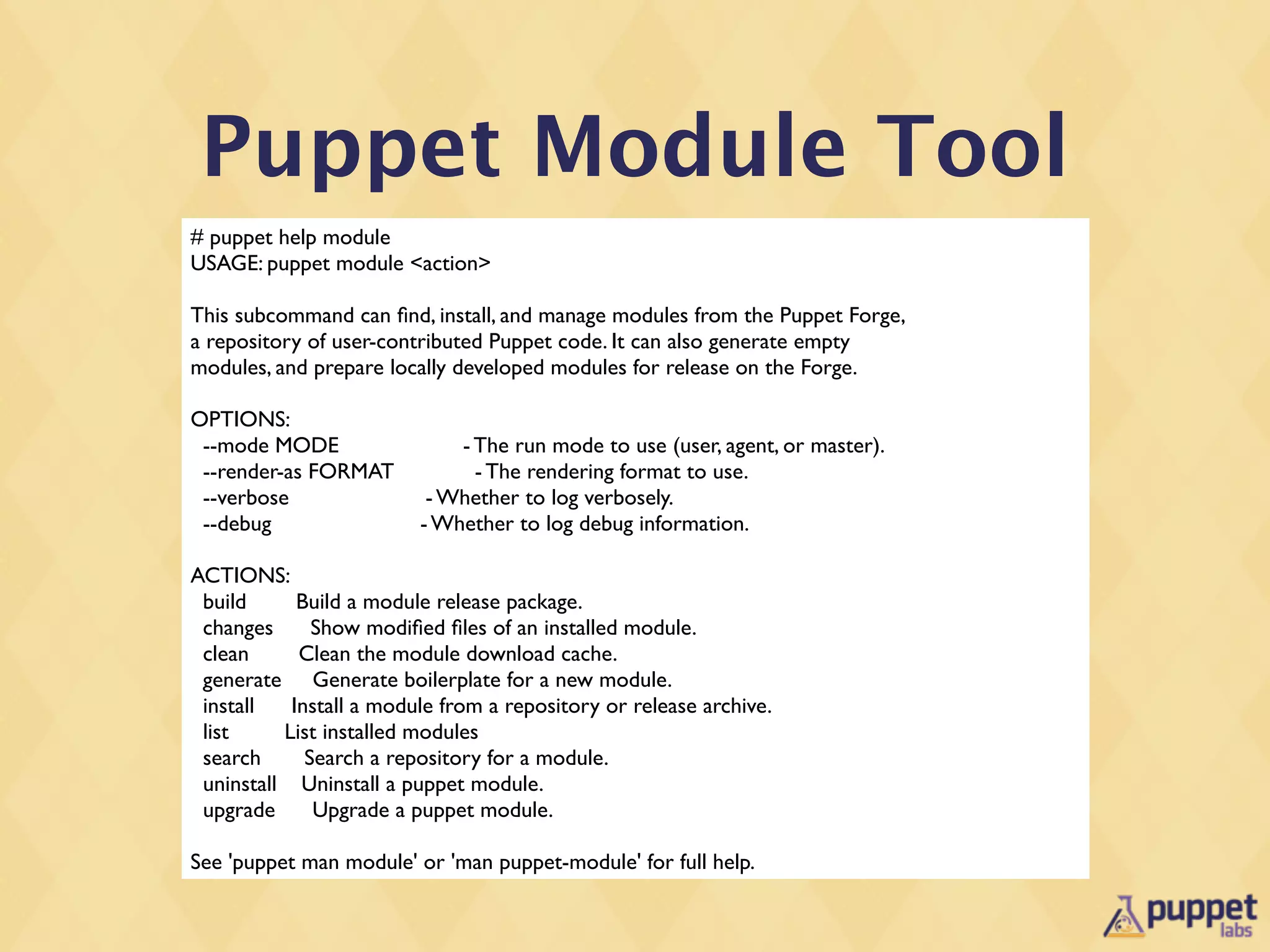 Puppet Module Tool
# puppet help module
USAGE: puppet module <action>

This subcommand can ﬁnd, install, and manage modules from the Puppet Forge,
a repository of user-contributed Puppet code. It can also generate empty
modules, and prepare locally developed modules for release on the Forge.

OPTIONS:
 --mode MODE                 - The run mode to use (user, agent, or master).
 --render-as FORMAT            - The rendering format to use.
 --verbose                - Whether to log verbosely.
 --debug                 - Whether to log debug information.

ACTIONS:
 build      Build a module release package.
 changes      Show modiﬁed ﬁles of an installed module.
 clean      Clean the module download cache.
 generate Generate boilerplate for a new module.
 install   Install a module from a repository or release archive.
 list     List installed modules
 search      Search a repository for a module.
 uninstall Uninstall a puppet module.
 upgrade      Upgrade a puppet module.

See 'puppet man module' or 'man puppet-module' for full help.
 