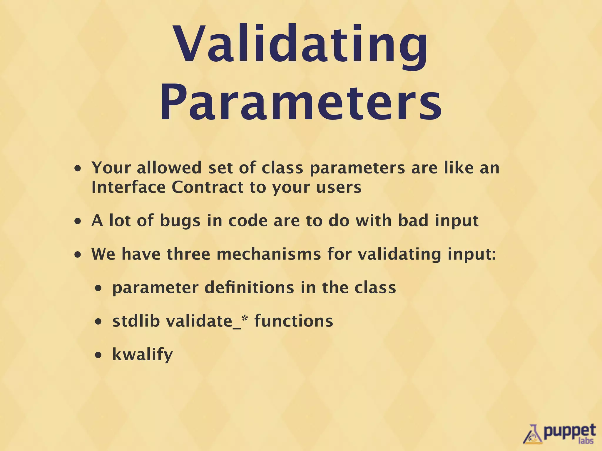 Validating
             Parameters
•   Your allowed set of class parameters are like an
    Interface Contract to your users
•   A lot of bugs in code are to do with bad input
•   We have three mechanisms for validating input:
    •   parameter deﬁnitions in the class
    •   stdlib validate_* functions
    •   kwalify
 