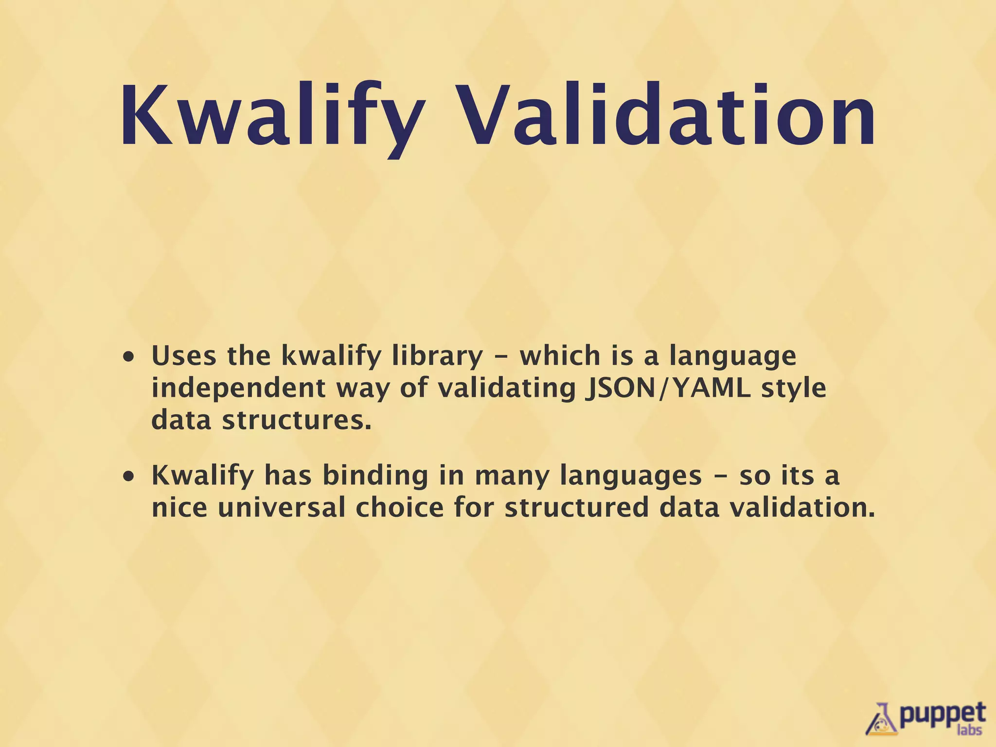 Kwalify Validation

•   Uses the kwalify library - which is a language
    independent way of validating JSON/YAML style
    data structures.
•   Kwalify has binding in many languages - so its a
    nice universal choice for structured data validation.
 