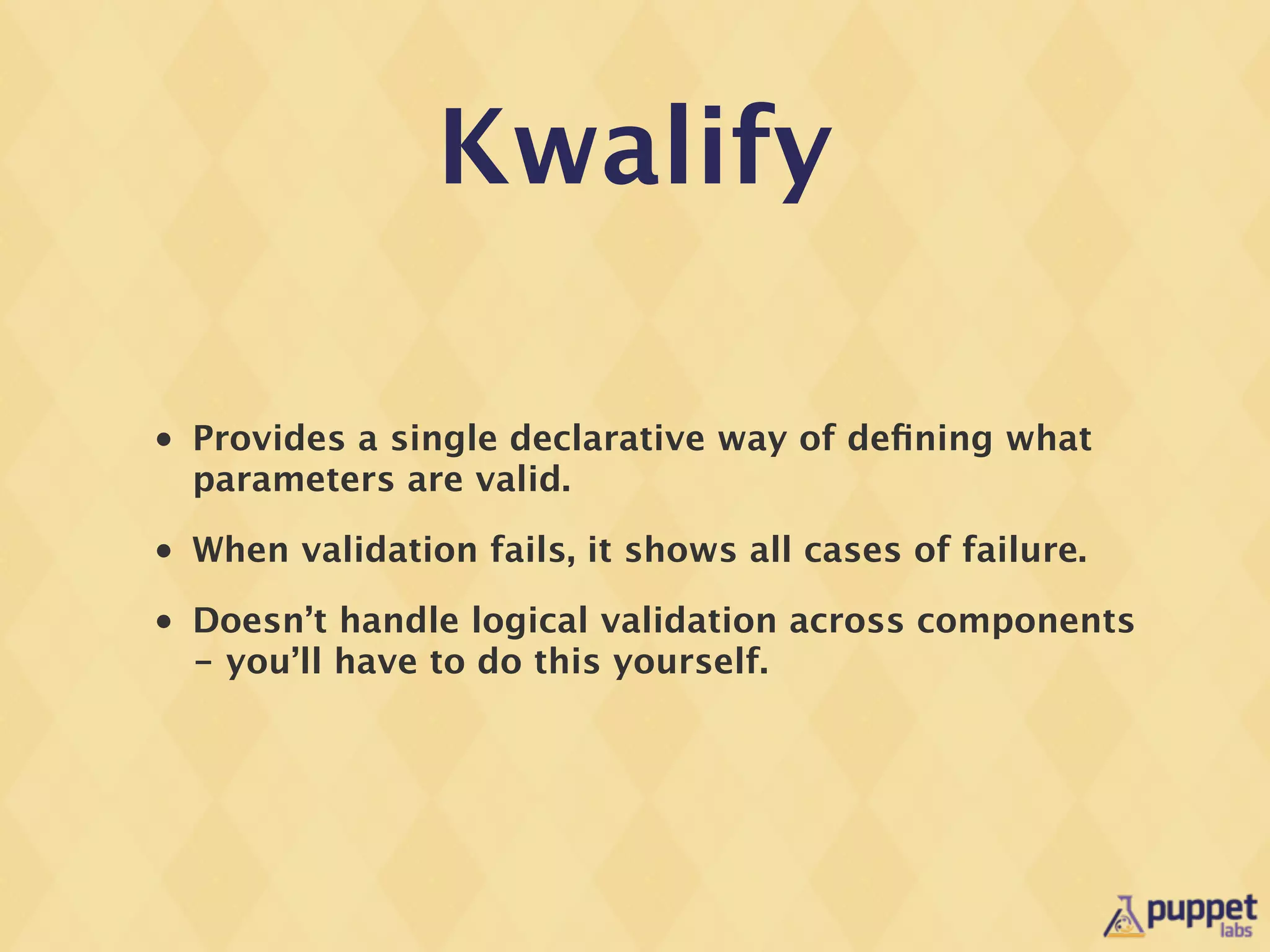 Kwalify

•   Provides a single declarative way of deﬁning what
    parameters are valid.
•   When validation fails, it shows all cases of failure.
•   Doesn’t handle logical validation across components
    - you’ll have to do this yourself.
 