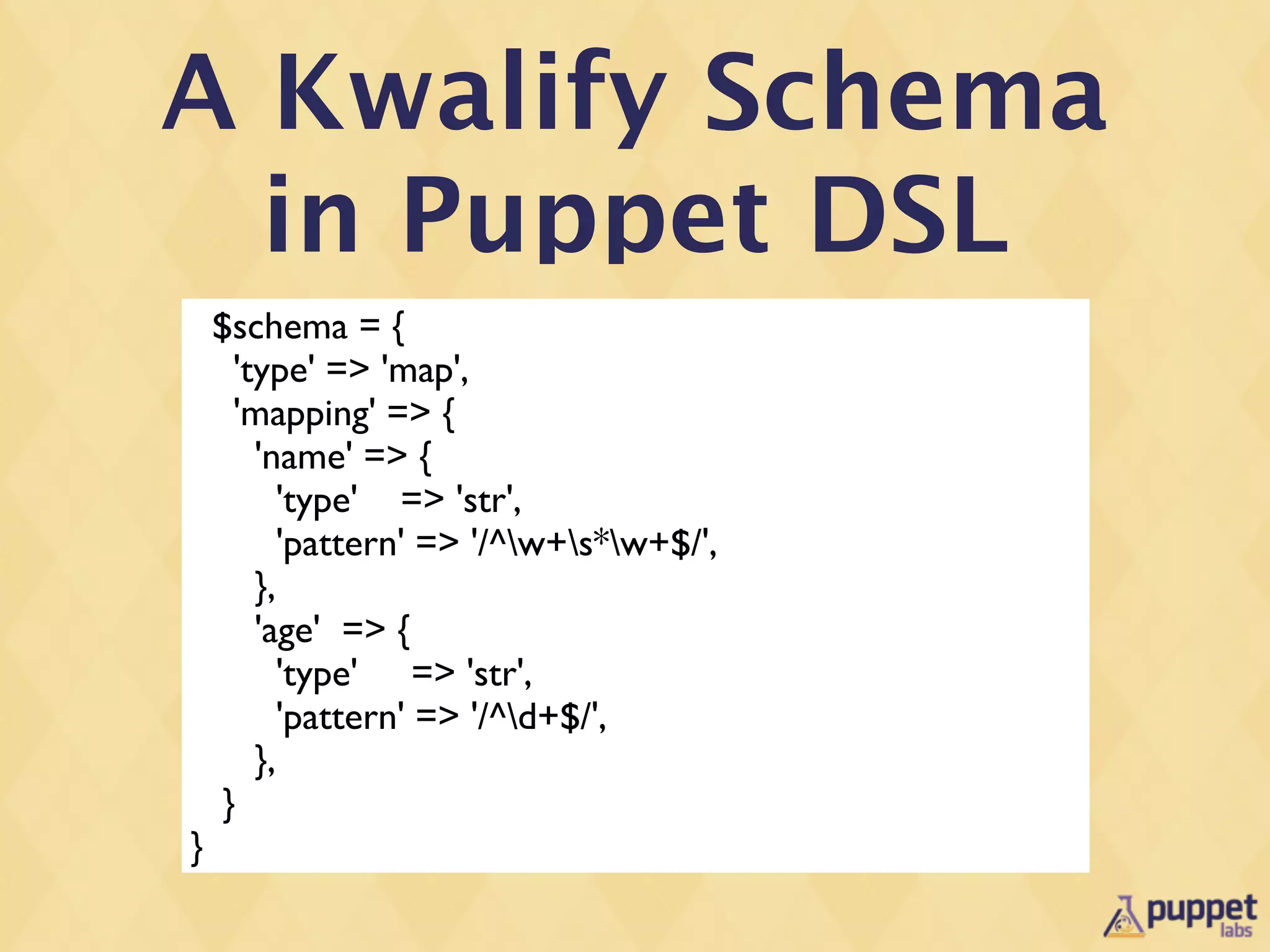 A Kwalify Schema
  in Puppet DSL
    $schema = {
      'type' => 'map',
      'mapping' => {
        'name' => {
           'type' => 'str',
           'pattern' => '/^w+s*w+$/',
        },
        'age' => {
           'type' => 'str',
           'pattern' => '/^d+$/',
        },
     }
}
 