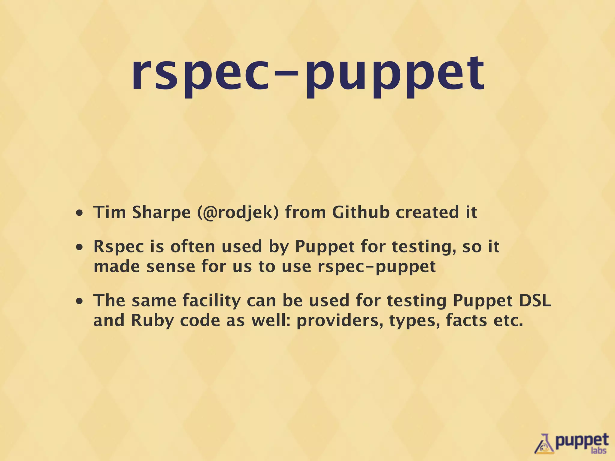 rspec-puppet

•   Tim Sharpe (@rodjek) from Github created it
•   Rspec is often used by Puppet for testing, so it
    made sense for us to use rspec-puppet
•   The same facility can be used for testing Puppet DSL
    and Ruby code as well: providers, types, facts etc.
 