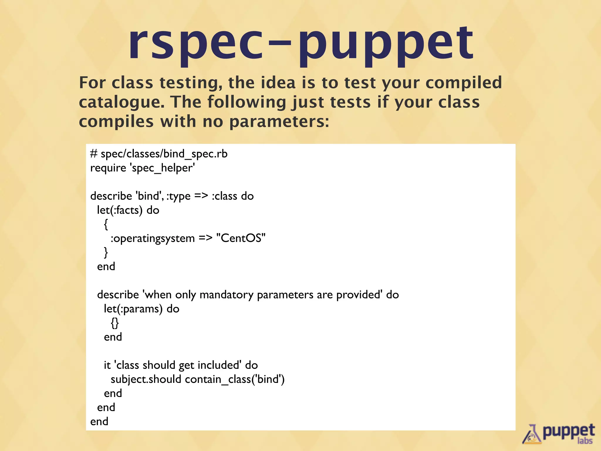 rspec-puppet
For class testing, the idea is to test your compiled
catalogue. The following just tests if your class
compiles with no parameters:
 # spec/classes/bind_spec.rb
 require 'spec_helper'

 describe 'bind', :type => :class do
  let(:facts) do
    {
      :operatingsystem => "CentOS"
    }
  end

  describe 'when only mandatory parameters are provided' do
   let(:params) do
     {}
   end

   it 'class should get included' do
     subject.should contain_class('bind')
   end
  end
 end
 