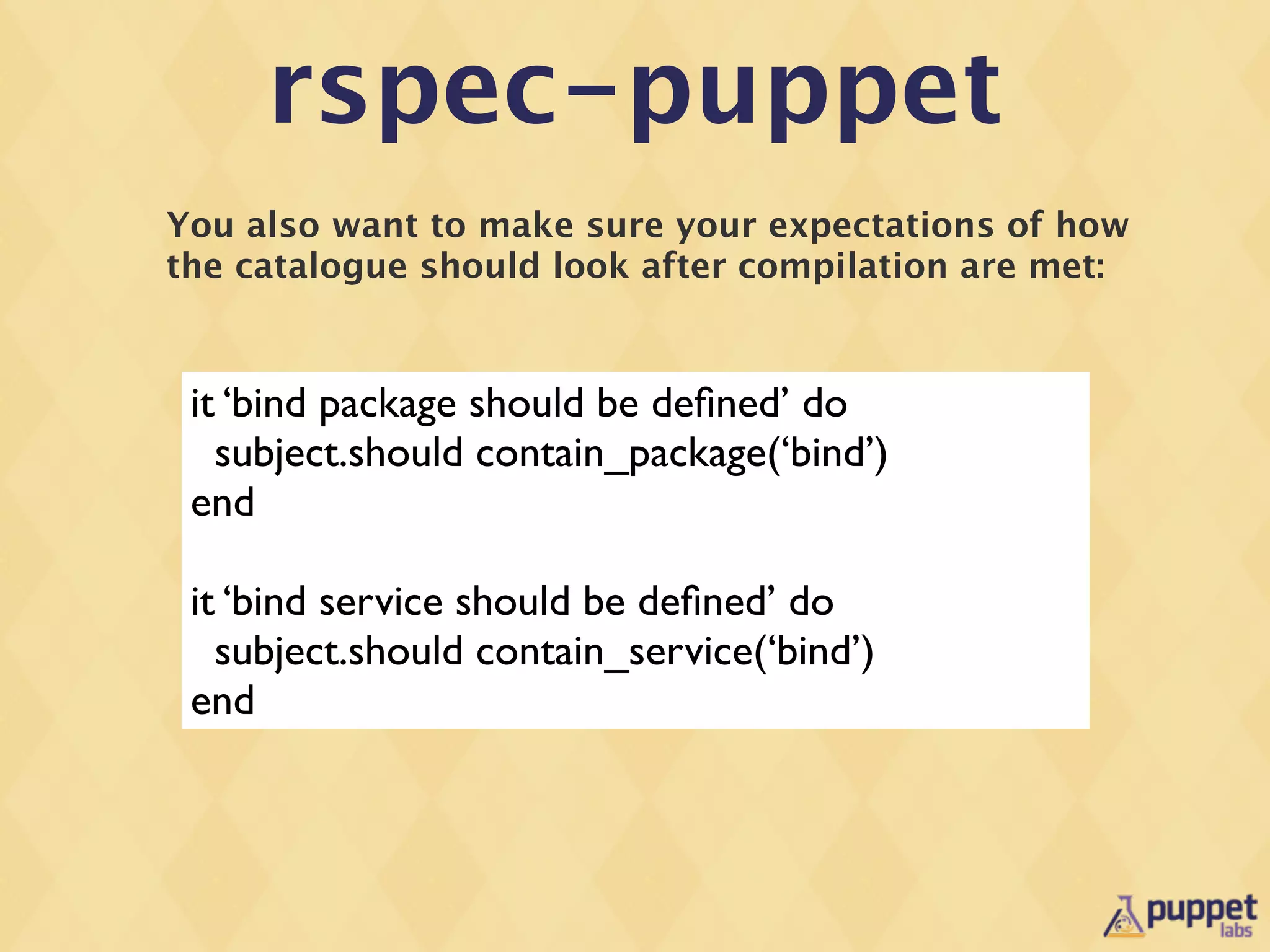 rspec-puppet
You also want to make sure your expectations of how
the catalogue should look after compilation are met:


 it ‘bind package should be deﬁned’ do
   subject.should contain_package(‘bind’)
 end

 it ‘bind service should be deﬁned’ do
   subject.should contain_service(‘bind’)
 end
 