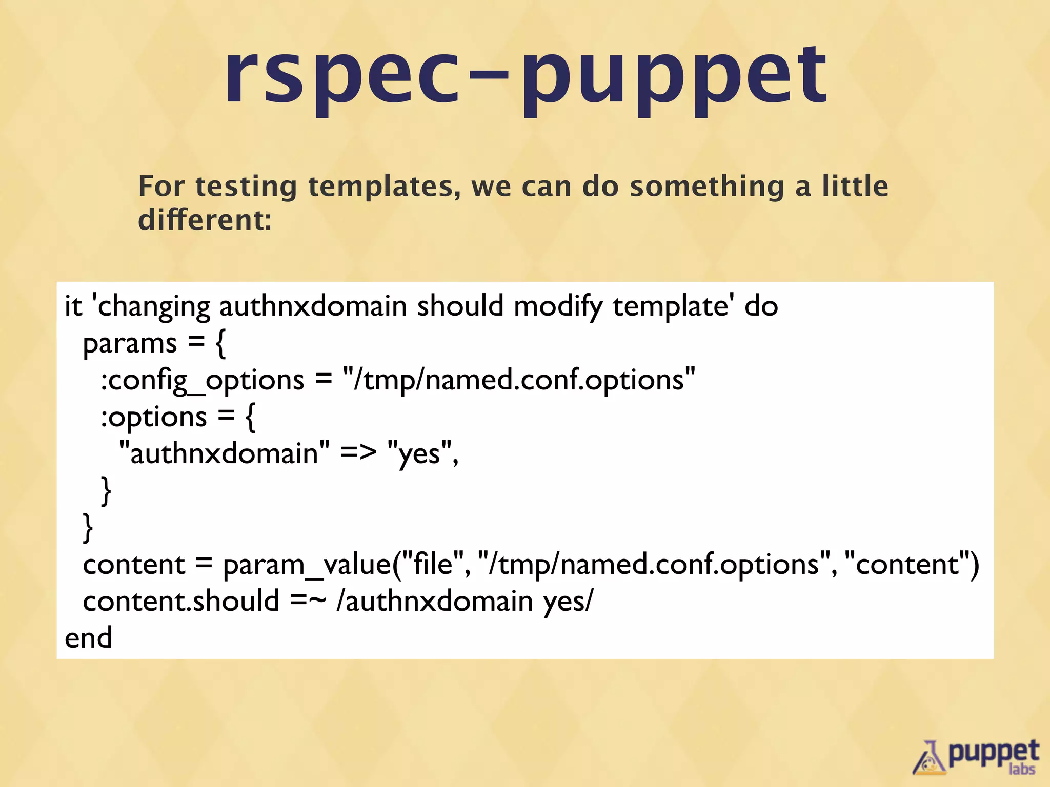 rspec-puppet
     For testing templates, we can do something a little
     different:

it 'changing authnxdomain should modify template' do
  params = {
    :conﬁg_options = "/tmp/named.conf.options"
    :options = {
      "authnxdomain" => "yes",
    }
  }
  content = param_value("ﬁle", "/tmp/named.conf.options", "content")
  content.should =~ /authnxdomain yes/
end
 