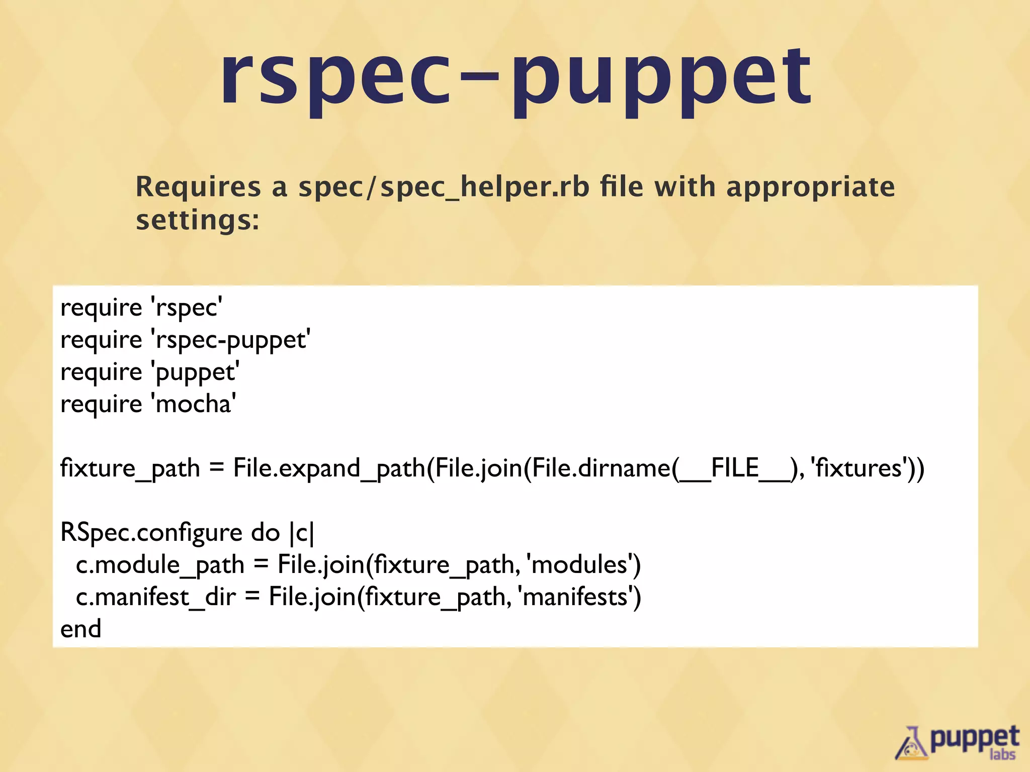 rspec-puppet
      Requires a spec/spec_helper.rb ﬁle with appropriate
      settings:


require 'rspec'
require 'rspec-puppet'
require 'puppet'
require 'mocha'

ﬁxture_path = File.expand_path(File.join(File.dirname(__FILE__), 'ﬁxtures'))

RSpec.conﬁgure do |c|
 c.module_path = File.join(ﬁxture_path, 'modules')
 c.manifest_dir = File.join(ﬁxture_path, 'manifests')
end
 