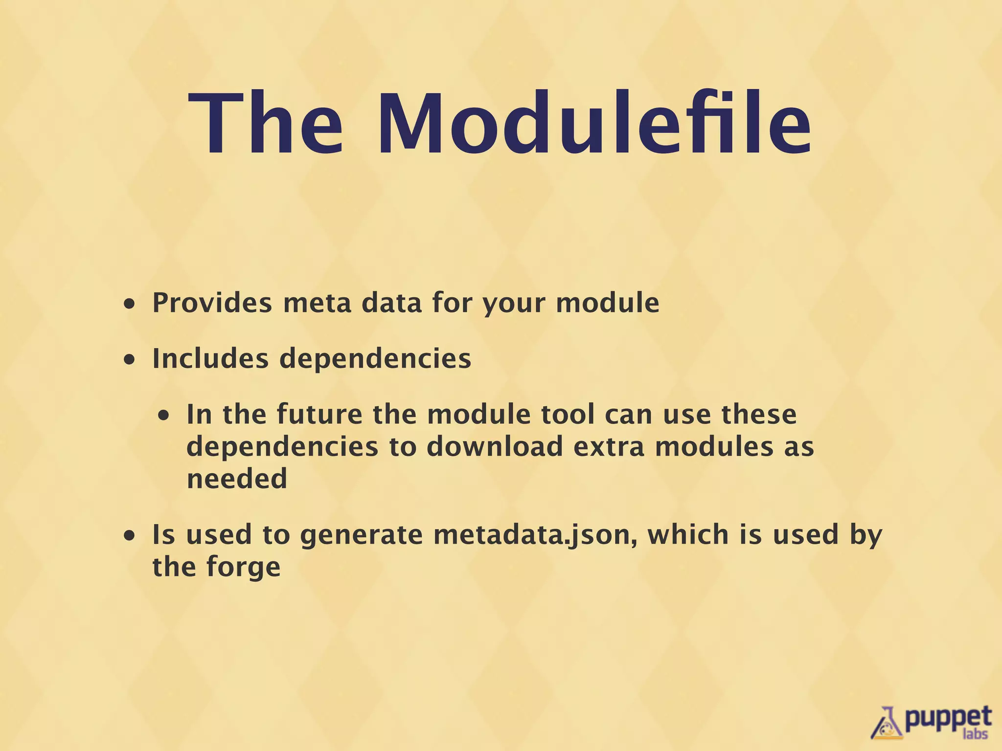The Moduleﬁle
•   Provides meta data for your module
•   Includes dependencies
    •   In the future the module tool can use these
        dependencies to download extra modules as
        needed
•   Is used to generate metadata.json, which is used by
    the forge
 