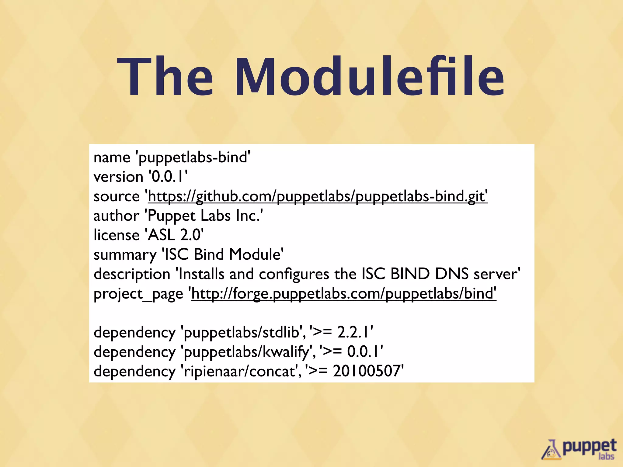 The Moduleﬁle
name 'puppetlabs-bind'
version '0.0.1'
source 'https://github.com/puppetlabs/puppetlabs-bind.git'
author 'Puppet Labs Inc.'
license 'ASL 2.0'
summary 'ISC Bind Module'
description 'Installs and conﬁgures the ISC BIND DNS server'
project_page 'http://forge.puppetlabs.com/puppetlabs/bind'

dependency 'puppetlabs/stdlib', '>= 2.2.1'
dependency 'puppetlabs/kwalify', '>= 0.0.1'
dependency 'ripienaar/concat', '>= 20100507'
 