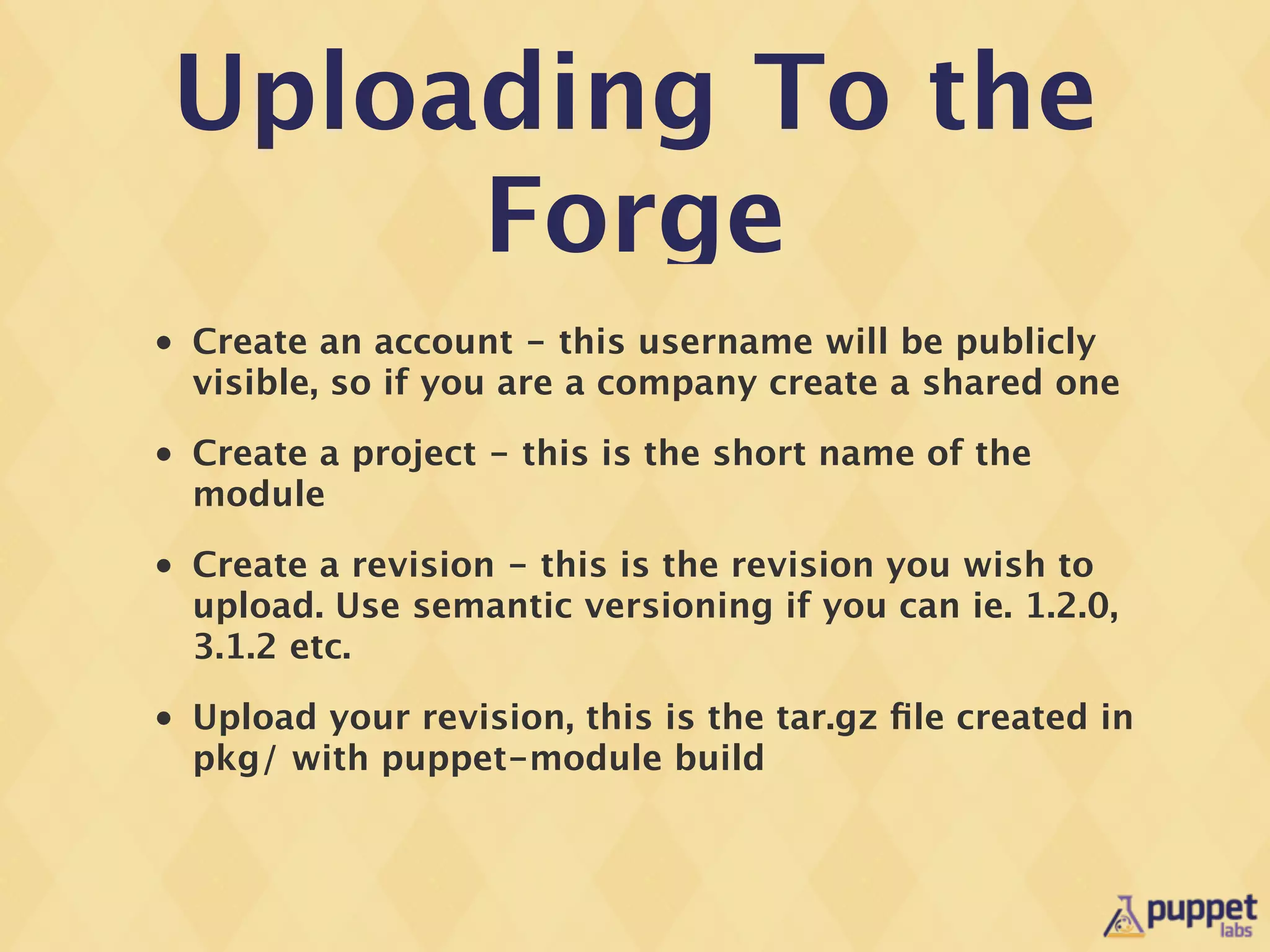 Uploading To the
     Forge
•   Create an account - this username will be publicly
    visible, so if you are a company create a shared one
•   Create a project - this is the short name of the
    module
•   Create a revision - this is the revision you wish to
    upload. Use semantic versioning if you can ie. 1.2.0,
    3.1.2 etc.
•   Upload your revision, this is the tar.gz ﬁle created in
    pkg/ with puppet-module build
 