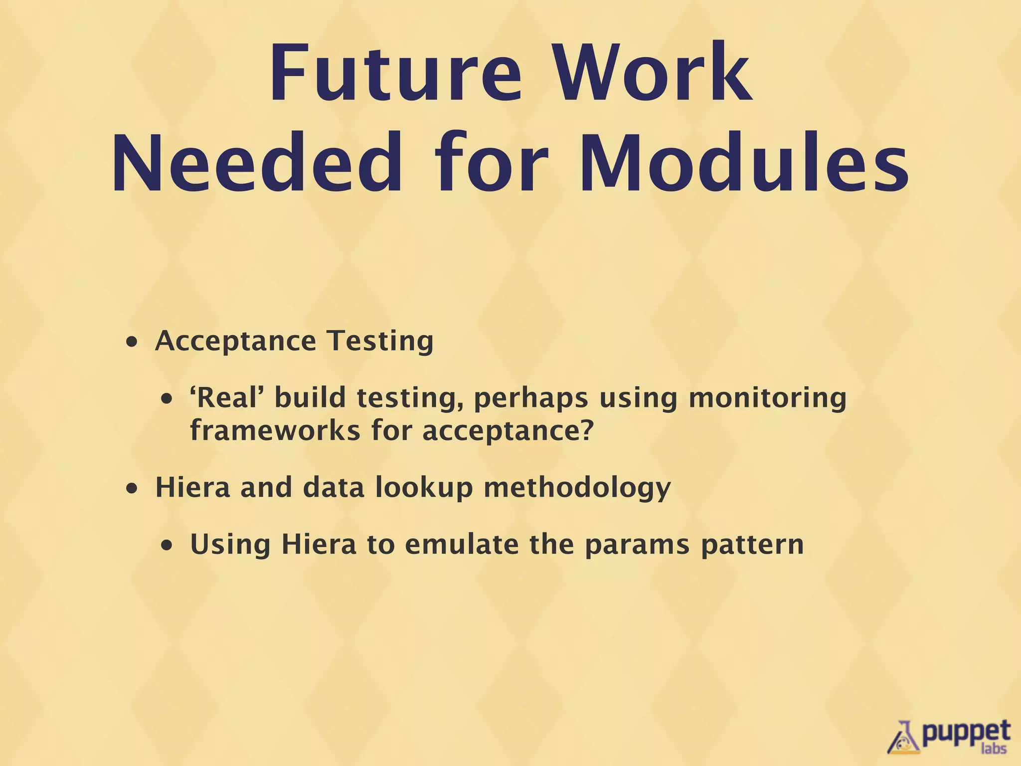 Future Work
Needed for Modules

•   Acceptance Testing
    •   ‘Real’ build testing, perhaps using monitoring
        frameworks for acceptance?
•   Hiera and data lookup methodology
    •   Using Hiera to emulate the params pattern
 