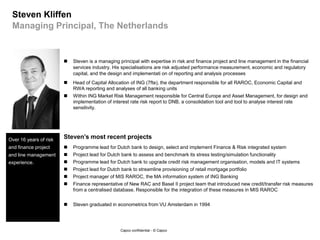 Capco confidential - © Capco --
Professional background Relevant project experience (non-exhaustive) Role in project
and capacity
5 | Steven Kliffen
Managing Principal
November 20131 FRC Domain Benelux
 Support management team of CFO Domain of large
Dutch bank in major disentanglement transition and
assist in some parts of its EBA Stress Test Project
 Business Analist/Stream lead for German bank to
disentangle all Finance systems
 Programme lead for Dutch bank to design and select
Finance & Risk integrated system
 Project lead for Dutch bank to assess and benchmark its
stress testing/simulation functionality
 Programme lead for Dutch bank to upgrade credit risk
management organisation, models and IT systems
 Project lead for Dutch bank to streamline provisioning of
retail mortgage portfolio
 Project manager of MIS RAROC, the Finance and Risk
information system of ING
 Finance representative of New RAC and Basel II project
team that introduced new credit/transfer risk measures
from a centralised database. Responsible for the
integration of these measures in MIS RAROC
 Head of Capital Allocation of ING (7fte),
the department responsible for all
RAROC, Economic Capital and RWA
reporting and analyses of all banking
units
 Within ING Market Risk Management
responsible for Central Europe and
Asset Management, for design and
implementation of interest rate risk
report to DNB, a consolidation tool and
tool to analyse interest rate sensitivity.
 Steven graduated in econometrics from
VU Amsterdam in 1994
Steven is a managing principal with expertise in risk and finance project and line management in the financial services industry. His specialisations
are risk adjusted performance measurement, economic and Basel II/III regulatory capital calculations, and the design and implementation of reporting
and analysis processes. He is FRC domain lead of Capco Benelux.
Programme Manager
SME Finance and Risk
 