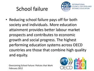 School failure
• Reducing school failure pays off for both
  society and individuals. More education
  attainment provides better labour market
  prospects and contributes to economic
  growth and social progress. The highest
  performing education systems across OECD
  countries are those that combine high quality
  and equity.

 Overcoming School Failure: Policies that Work
 February 2012
 