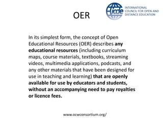 OER

In its simplest form, the concept of Open
Educational Resources (OER) describes any
educational resources (including curriculum
maps, course materials, textbooks, streaming
videos, multimedia applications, podcasts, and
any other materials that have been designed for
use in teaching and learning) that are openly
available for use by educators and students,
without an accompanying need to pay royalties
or licence fees.


               www.ocwconsortium.org/
 