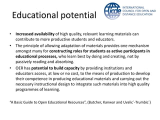 Educational potential
• Increased availability of high quality, relevant learning materials can
  contribute to more productive students and educators.
• The principle of allowing adaptation of materials provides one mechanism
  amongst many for constructing roles for students as active participants in
  educational processes, who learn best by doing and creating, not by
  passively reading and absorbing.
• OER has potential to build capacity by providing institutions and
  educators access, at low or no cost, to the means of production to develop
  their competence in producing educational materials and carrying out the
  necessary instructional design to integrate such materials into high quality
  programmes of learning.

“A Basic Guide to Open Educational Resources”, (Butcher, Kanwar and Uvalic´-Trumbic´)
 