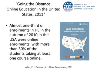 "Going the Distance:
Online Education in the United
        States, 2011"

• Almost one-third of
  enrolments in HE in the
  autumn of 2010 in the
  USA were online
  enrolments, with more
  than 30% of the
  students taking at least
  one course online.
           Allen, E. I., Seaman, J. - Sloan Consortium, 2011
 