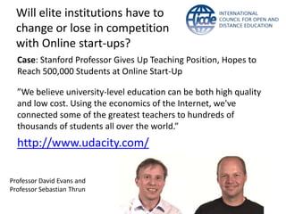 Will elite institutions have to
  change or lose in competition
  with Online start-ups?
  Case: Stanford Professor Gives Up Teaching Position, Hopes to
  Reach 500,000 Students at Online Start-Up

  ”We believe university-level education can be both high quality
  and low cost. Using the economics of the Internet, we've
  connected some of the greatest teachers to hundreds of
  thousands of students all over the world.”
  http://www.udacity.com/

Professor David Evans and
Professor Sebastian Thrun
 