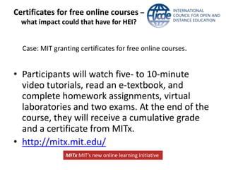 Certificates for free online courses –
  what impact could that have for HEI?


  Case: MIT granting certificates for free online courses.


• Participants will watch five- to 10-minute
  video tutorials, read an e-textbook, and
  complete homework assignments, virtual
  laboratories and two exams. At the end of the
  course, they will receive a cumulative grade
  and a certificate from MITx.
• http://mitx.mit.edu/
                MITx MIT’s new online learning initiative
 