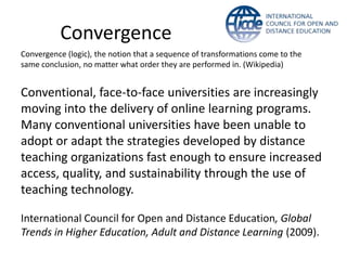 Convergence
Convergence (logic), the notion that a sequence of transformations come to the
same conclusion, no matter what order they are performed in. (Wikipedia)


Conventional, face-to-face universities are increasingly
moving into the delivery of online learning programs.
Many conventional universities have been unable to
adopt or adapt the strategies developed by distance
teaching organizations fast enough to ensure increased
access, quality, and sustainability through the use of
teaching technology.

International Council for Open and Distance Education, Global
Trends in Higher Education, Adult and Distance Learning (2009).
 