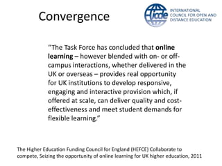 Convergence

             “The Task Force has concluded that online
             learning – however blended with on- or off-
             campus interactions, whether delivered in the
             UK or overseas – provides real opportunity
             for UK institutions to develop responsive,
             engaging and interactive provision which, if
             offered at scale, can deliver quality and cost-
             effectiveness and meet student demands for
             flexible learning.”



The Higher Education Funding Council for England (HEFCE) Collaborate to
compete, Seizing the opportunity of online learning for UK higher education, 2011
 