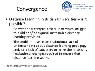 Convergence
• Distance Learning in British Universities – is it
  possible?
    – Conventional campus-based universities struggle
      to build and/ or expand sustainable distance
      learning provision.
    – The problem rests in an institutional lack of
      understanding about distance learning pedagogy
      and/ or a lack of capability to make the necessary
      institutional changes required to ensure that
      distance learning works

Helen Lentell, University of Leicester, 2012
 