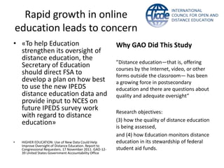 Rapid growth in online
    education leads to concern
• «To help Education                                       Why GAO Did This Study
  strengthen its oversight of
  distance education, the
                                                           ”Distance education—that is, offering
  Secretary of Education                                   courses by the Internet, video, or other
  should direct FSA to                                     forms outside the classroom— has been
  develop a plan on how best                               a growing force in postsecondary
  to use the new IPEDS                                     education and there are questions about
  distance education data and                              quality and adequate oversight”
  provide input to NCES on
  future IPEDS survey work                                 Research objectives:
  with regard to distance
                                                           (3) how the quality of distance education
  education»
                                                           is being assessed,
                                                           and (4) how Education monitors distance
•    HIGHER EDUCATION: Use of New Data Could Help          education in its stewardship of federal
     Improve Oversight of Distance Education. Report to
     Congressional Requesters. 17 November 2011. GAO-12-   student aid funds.
     39 United States Government Accountability Office
 