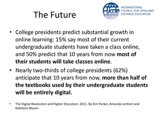 The Future
• College presidents predict substantial growth in
  online learning: 15% say most of their current
  undergraduate students have taken a class online,
  and 50% predict that 10 years from now most of
  their students will take classes online.
• Nearly two-thirds of college presidents (62%)
  anticipate that 10 years from now, more than half of
  the textbooks used by their undergraduate students
  will be entirely digital.
•   The Digital Revolution and Higher Education. 2011. By Kim Parker, Amanda Lenhart and
    Kathleen Moore
 