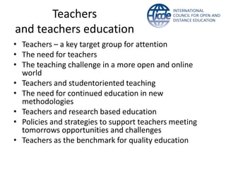 Teachers
and teachers education
• Teachers – a key target group for attention
• The need for teachers
• The teaching challenge in a more open and online
  world
• Teachers and studentoriented teaching
• The need for continued education in new
  methodologies
• Teachers and research based education
• Policies and strategies to support teachers meeting
  tomorrows opportunities and challenges
• Teachers as the benchmark for quality education
 
