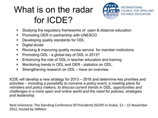 What is on the radar
      for ICDE?
       Studying the regulatory frameworks of open & distance education
       Promoting OER in partnership with UNESCO
       Developing quality standards for ODL
       Digital divide
       Revising & improving quality review service for member institutions
       Promoting ODL - a global day of ODL in 2013?
       Enhancing the role of ODL in teacher education and training
       Monitoring trends in ODL and OER - statistics on ODL.
       Strengthening research on ODL – have an overview.

ICDE will develop a new strategy for 2013 – 2016 and determine key priorities and
activities – including a possibility to convene a policy event, a meeting place for
ministers and policy makers, to discuss current trends in ODL, opportunities and
challenges in a more open and online world and the need for policies, strategies
and leadership.

Next milestone: The Standing Conference Of Presidents (SCOP) in Dubai, 12 – 15 November
2012, hosted by HBMeU
 