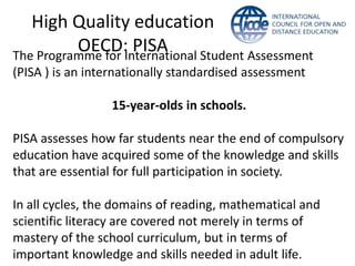 High Quality education
          OECD:International Student Assessment
The Programme for
                  PISA
(PISA ) is an internationally standardised assessment

                 15-year-olds in schools.

PISA assesses how far students near the end of compulsory
education have acquired some of the knowledge and skills
that are essential for full participation in society.

In all cycles, the domains of reading, mathematical and
scientific literacy are covered not merely in terms of
mastery of the school curriculum, but in terms of
important knowledge and skills needed in adult life.
 
