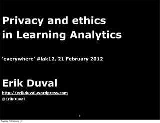 Privacy and ethics
 in Learning Analytics

 ‘everywhere’ #lak12, 21 February 2012




 Erik Duval
 http://erikduval.wordpress.com
 @ErikDuval



                                  1
Tuesday 21 February 12
 