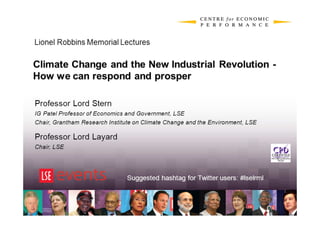 Lionel Robbins Memorial Lectures

Climate Change and the New Industrial Revolution -
How we can respond and prosper

Professor Lord Stern
IG Patel Professor of Economics and Government, LSE
Chair, Grantham Research Institute on Climate Change and the Environment, LSE

Professor Lord Layard
Chair, LSE




                                Suggested hashtag for Twitter users: #lselrml
 