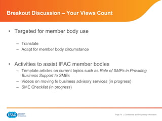 Breakout Discussion – Your Views Count


• Targeted for member body use

   – Translate
   – Adapt for member body circumstance


• Activities to assist IFAC member bodies
   – Template articles on current topics such as Role of SMPs in Providing
     Business Support to SMEs
   – Videos on moving to business advisory services (in progress)
   – SME Checklist (in progress)




                                                        Page 10 | Confidential and Proprietary Information
 