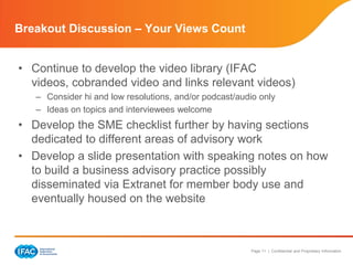 Breakout Discussion – Your Views Count


• Continue to develop the video library (IFAC
  videos, cobranded video and links relevant videos)
   – Consider hi and low resolutions, and/or podcast/audio only
   – Ideas on topics and interviewees welcome
• Develop the SME checklist further by having sections
  dedicated to different areas of advisory work
• Develop a slide presentation with speaking notes on how
  to build a business advisory practice possibly
  disseminated via Extranet for member body use and
  eventually housed on the website



                                                        Page 11 | Confidential and Proprietary Information
 