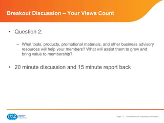 Breakout Discussion – Your Views Count


• Question 2:

   – What tools, products, promotional materials, and other business advisory
     resources will help your members? What will assist them to grow and
     bring value to membership?


• 20 minute discussion and 15 minute report back




                                                        Page 12 | Confidential and Proprietary Information
 