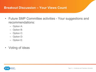 Breakout Discussion – Your Views Count


• Future SMP Committee activities - Your suggestions and
  recommendations:
   –   Option A:
   –   Option B:
   –   Option C:
   –   Option D:
   –   Option E:


• Voting of ideas




                                          Page 13 | Confidential and Proprietary Information
 