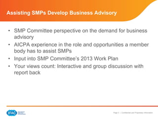 Assisting SMPs Develop Business Advisory


• SMP Committee perspective on the demand for business
  advisory
• AICPA experience in the role and opportunities a member
  body has to assist SMPs
• Input into SMP Committee’s 2013 Work Plan
• Your views count: Interactive and group discussion with
  report back




                                          Page 3 | Confidential and Proprietary Information
 
