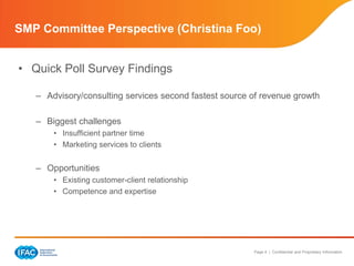 SMP Committee Perspective (Christina Foo)


• Quick Poll Survey Findings

   – Advisory/consulting services second fastest source of revenue growth

   – Biggest challenges
       • Insufficient partner time
       • Marketing services to clients


   – Opportunities
       • Existing customer-client relationship
       • Competence and expertise




                                                        Page 4 | Confidential and Proprietary Information
 