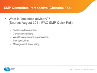 SMP Committee Perspective (Christina Foo)


• What is “business advisory”?
  (Source: August 2011 IFAC SMP Quick Poll)

   –   Business development
   –   Corporate advisory
   –   Wealth creation and preservation
   –   Tax consulting
   –   Management accounting




                                          Page 5 | Confidential and Proprietary Information
 