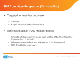 SMP Committee Perspective (Christina Foo)


• Targeted for member body use

   – Translate
   – Adapt for member body circumstance


• Activities to assist IFAC member bodies

   – Template articles on current topics such as Role of SMPs in Providing
     Business Support to SMEs
   – Videos on moving to business advisory services (in progress)
   – SME Checklist (in progress)




                                                         Page 6 | Confidential and Proprietary Information
 